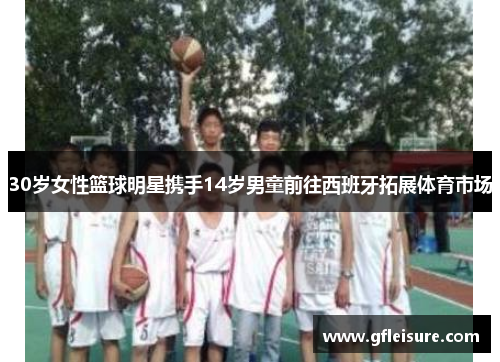 30岁女性篮球明星携手14岁男童前往西班牙拓展体育市场